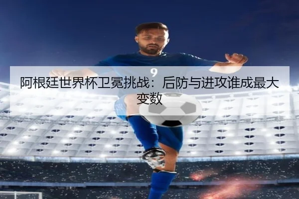 阿根廷世界杯卫冕挑战：后防与进攻谁成最大变数