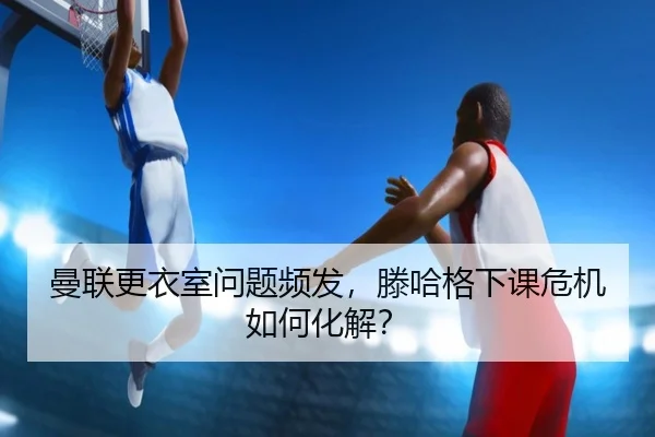曼联更衣室问题频发，滕哈格下课危机如何化解？