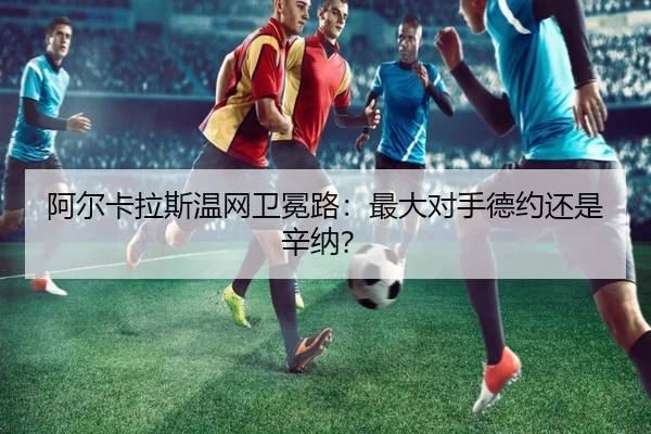 阿尔卡拉斯温网卫冕路：最大对手德约还是辛纳？